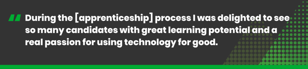 During the [apprenticeship] process I was delighted to see so many candidates with great learning potential and a real passion for using technology for good. 