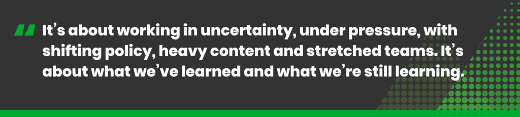 It’s about working in uncertainty, under pressure, with shifting policy, heavy content and stretched teams. It’s about what we’ve learned and what we’re still learning.