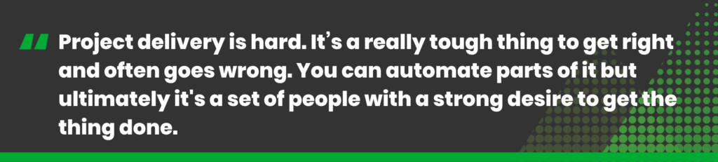 Project delivery is hard. It’s a really tough thing to get right and often goes wrong. You can automate parts of it but ultimately it's a set of people with a strong desire to get the thing done.